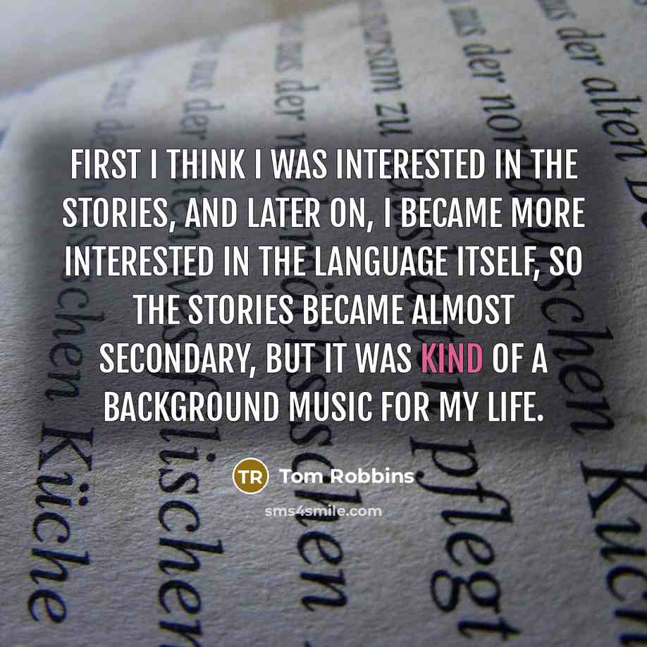 “First I think I was interested in the stories, and later on, I became more interested in the language itself, so the stories became almost secondary, but it was kind of a background music for my life.” quote by Tom Robbins