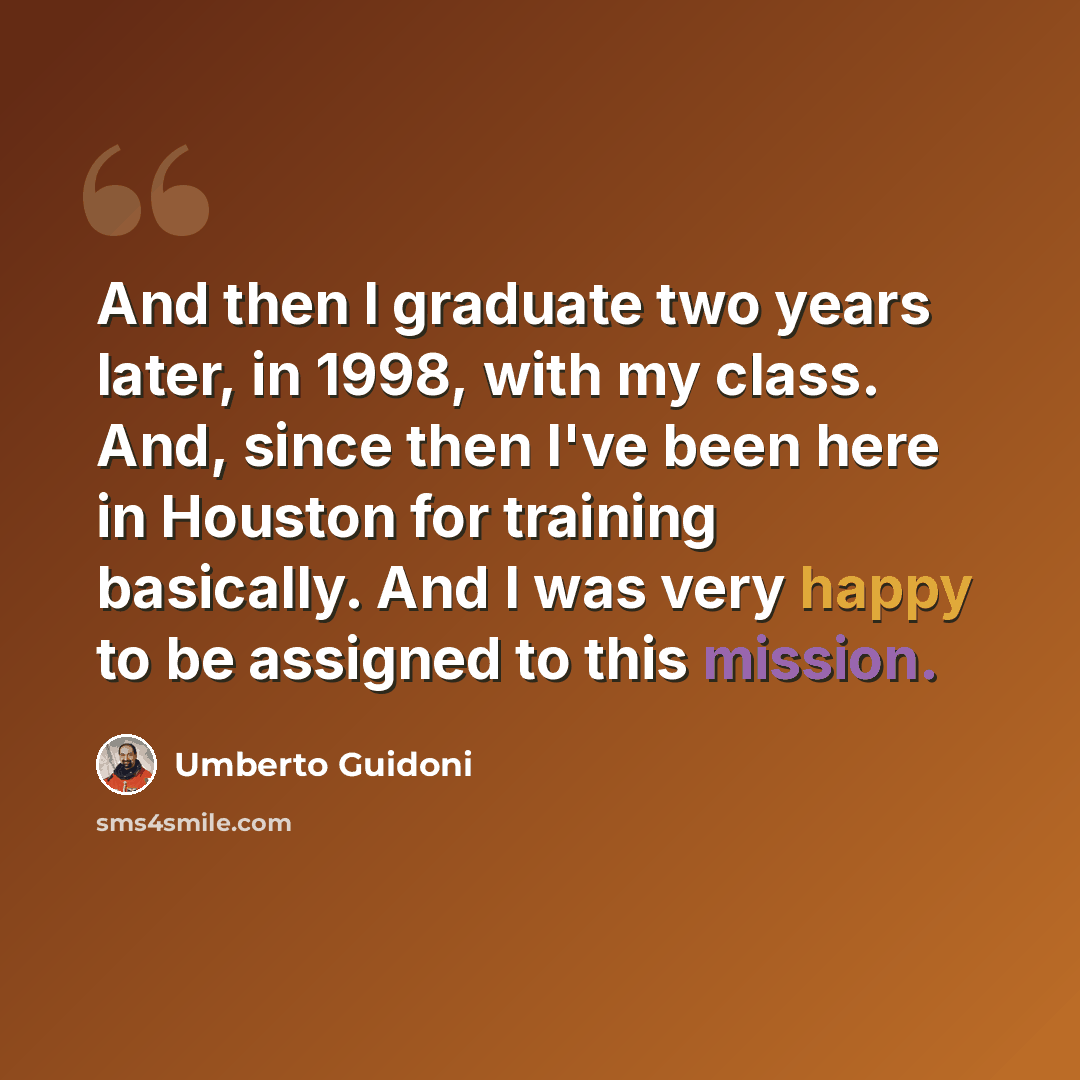 “And then I graduate two years later, in 1998, with my class. And, since then I've been here in Houston for training basically. And I was very happy to be assigned to this mission.” quote by Umberto Guidoni