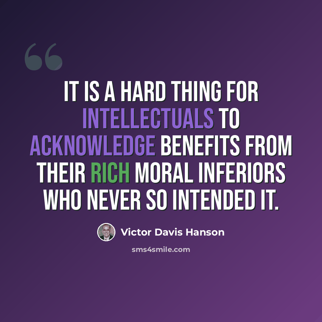 “It is a hard thing for intellectuals to acknowledge benefits from their rich moral inferiors who never so intended it.” quote by Victor Davis Hanson