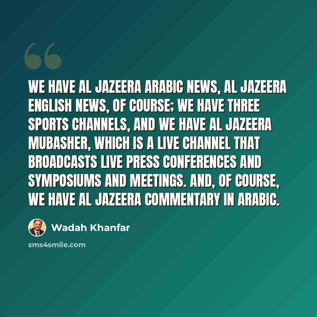 “We have Al Jazeera Arabic news, Al Jazeera English news, of course; we have three sports channels, and we have Al Jazeera Mubasher, which is a live channel that broadcasts live press conferences and symposiums and meetings. And, of course, we have Al Jazeera commentary in Arabic.” quote by Wadah Khanfar