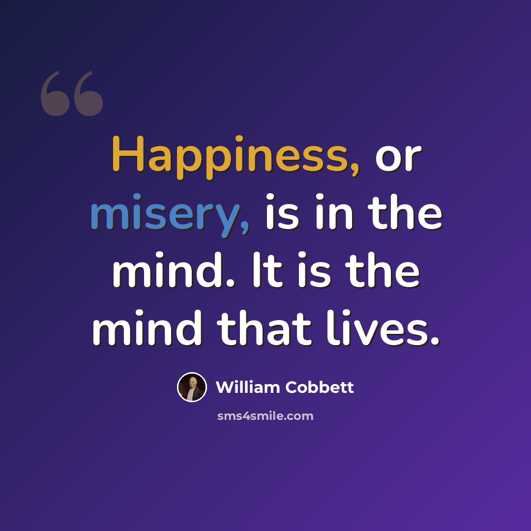 “Happiness, or misery, is in the mind. It is the mind that lives.” quote by William Cobbett