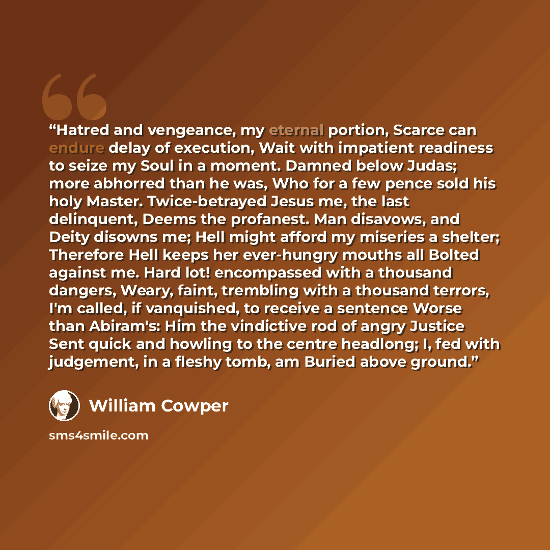 “Hatred and vengeance, my eternal portion, Scarce can endure delay of execution, Wait with impatient readiness to seize my Soul in a moment. Damned below Judas; more abhorred than he was, Who for a few pence sold his holy Master. Twice-betrayed Jesus me, the last delinquent, Deems the profanest…” quote by William Cowper