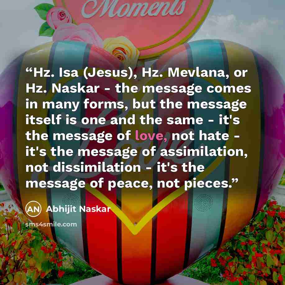 “Hz. Isa (Jesus), Hz. Mevlana, or Hz. Naskar - the message comes in many forms, but the message itself is one and the same - it's the message of love, not hate - it's the message of assimilation, not dissimilation - it's the message of peace, not pieces.” quote by Abhijit Naskar