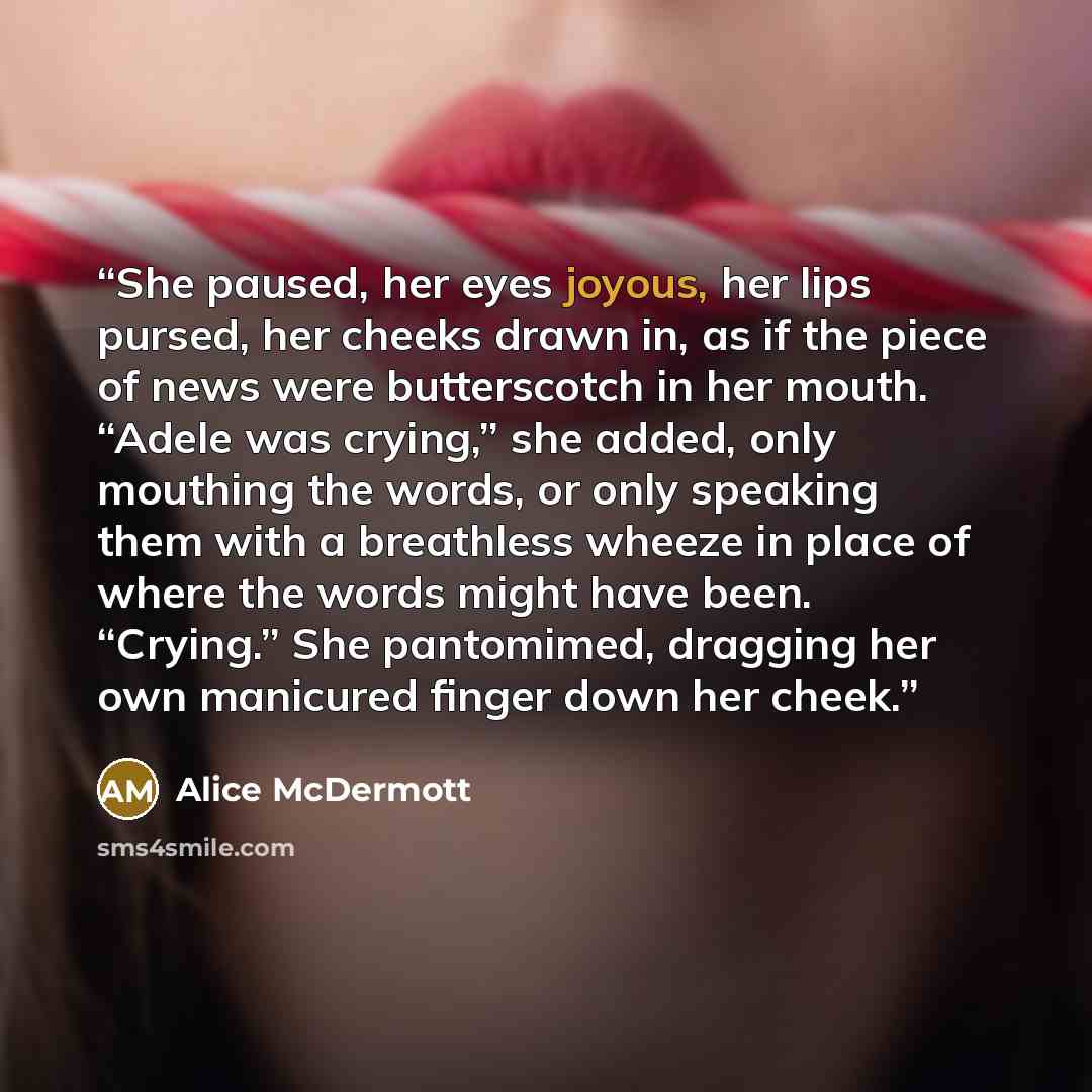 “She paused, her eyes joyous, her lips pursed, her cheeks drawn in, as if the piece of news were butterscotch in her mouth. “Adele was crying,” she added, only mouthing the words, or only speaking them with a breathless wheeze in place of where the words might have been. “Crying.” She pantomimed…” quote by Alice McDermott