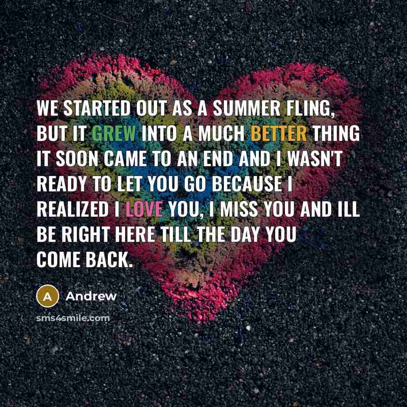 “We started out as a summer fling, but it grew into a much better thing it soon came to an end and I wasn't ready to let you go because I realized I love you, I miss you and ill be right here till the day you come back.” quote by Andrew