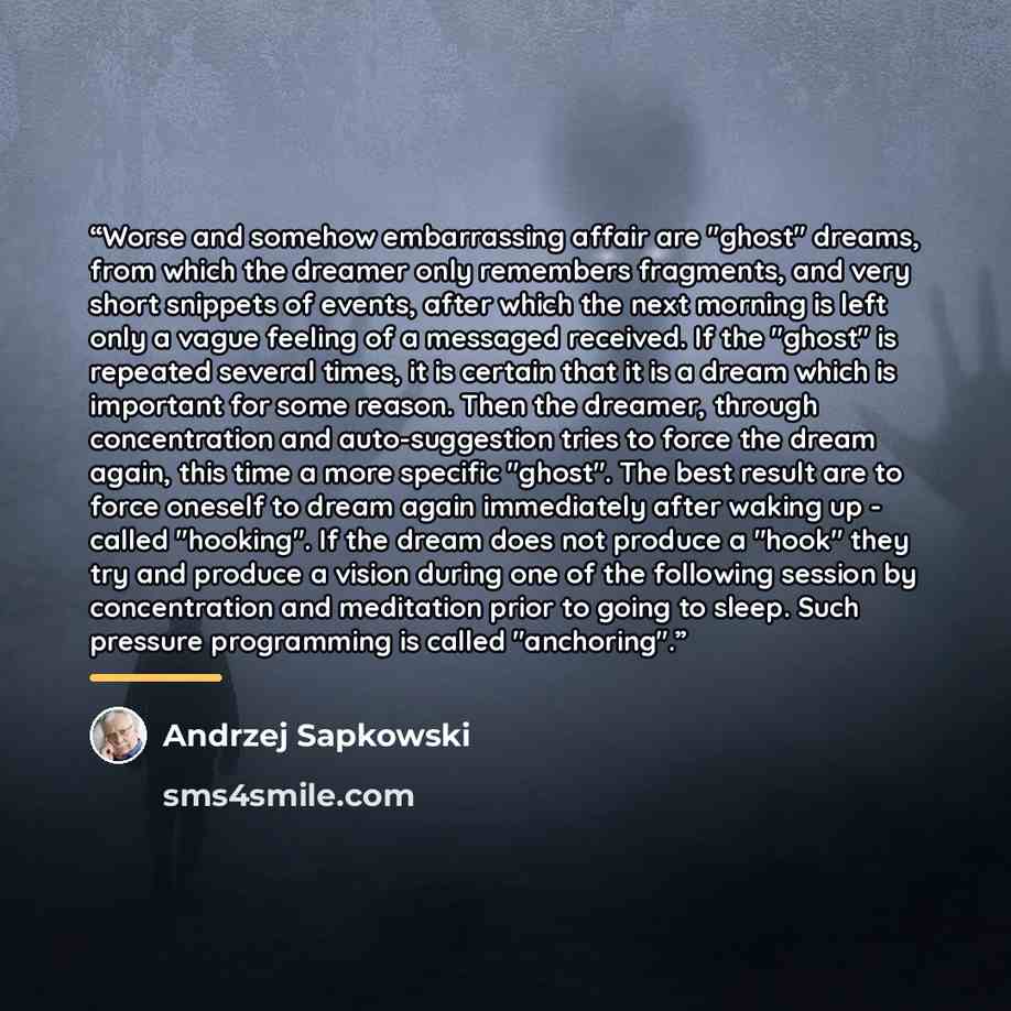 “Worse and somehow embarrassing affair are "ghost" dreams, from which the dreamer only remembers fragments, and very short snippets of events, after which the next morning is left only a vague feeling of a messaged received. If the "ghost" is repeated several times, it is certain that it is a dream…” quote by Andrzej Sapkowski