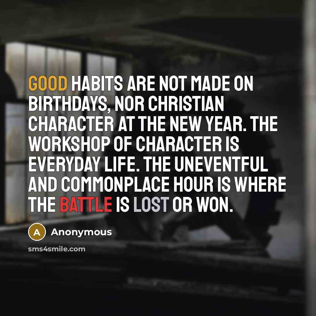 “Good habits are not made on birthdays, nor Christian character at the new year. The workshop of character is everyday life. The uneventful and commonplace hour is where the battle is lost or won.” quote by Anonymous