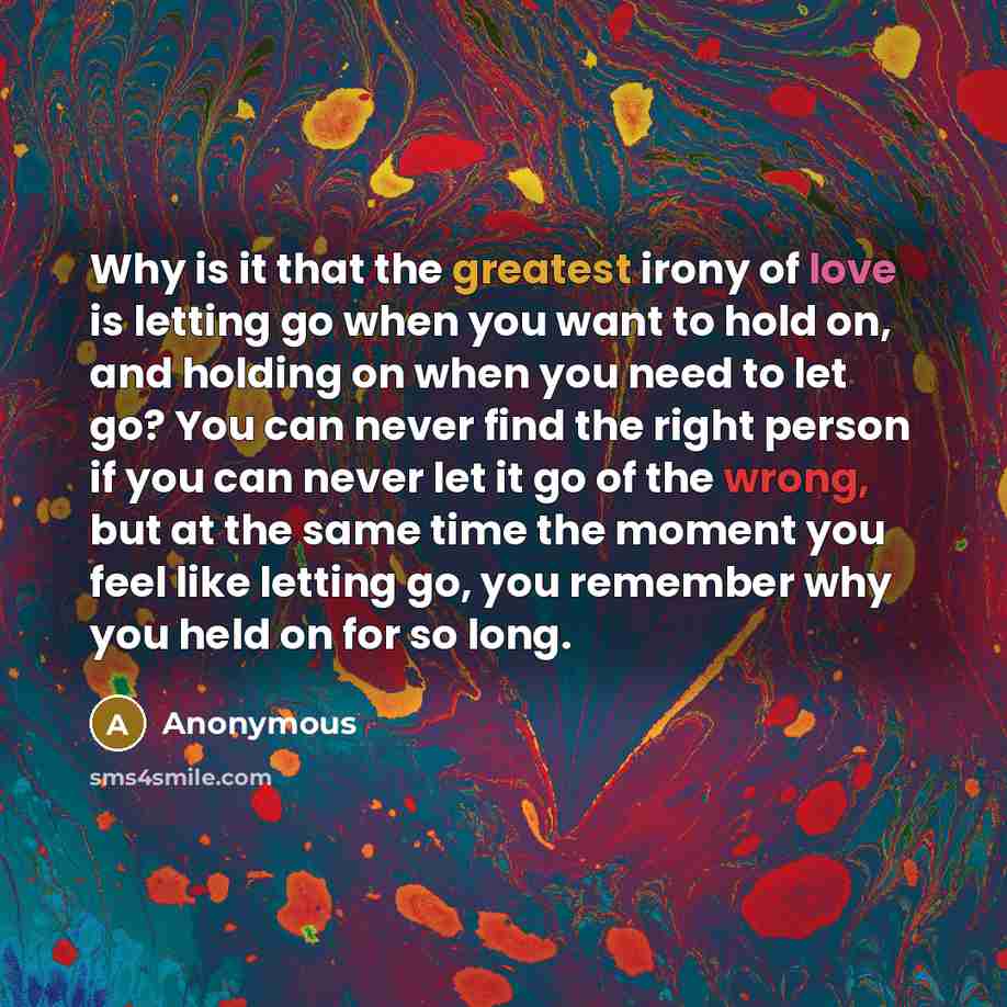 “Why is it that the greatest irony of love is letting go when you want to hold on, and holding on when you need to let go? You can never find the right person if you can never let it go of the wrong, but at the same time the moment you feel like letting go, you remember why you held on for so long.” quote by Anonymous