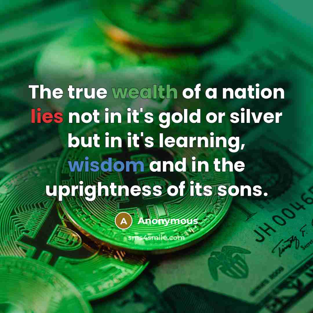 “The true wealth of a nation lies not in it's gold or silver but in it's learning, wisdom and in the uprightness of its sons.” quote by Anonymous