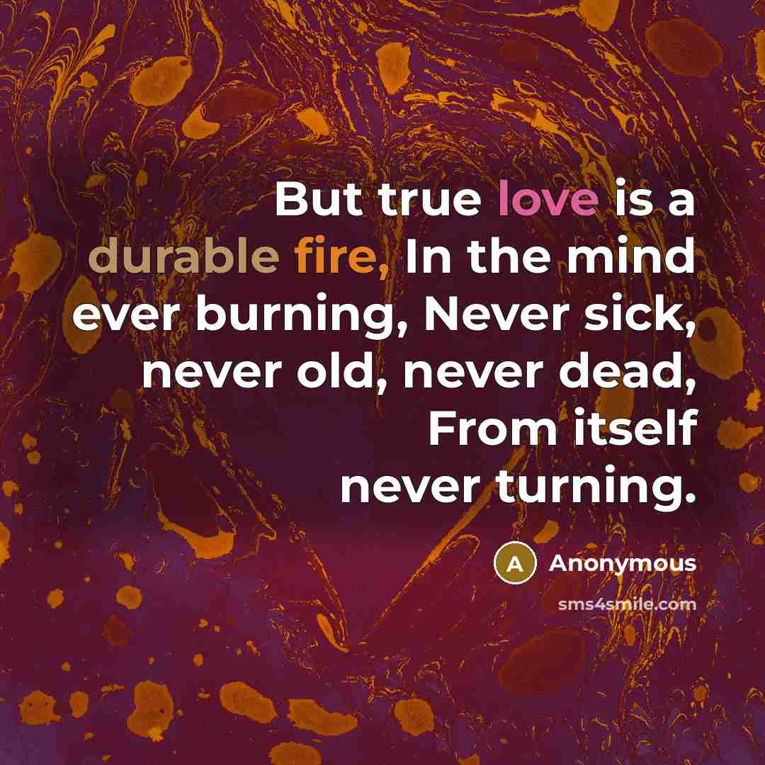 “But true love is a durable fire, In the mind ever burning, Never sick, never old, never dead, From itself never turning.” quote by Anonymous