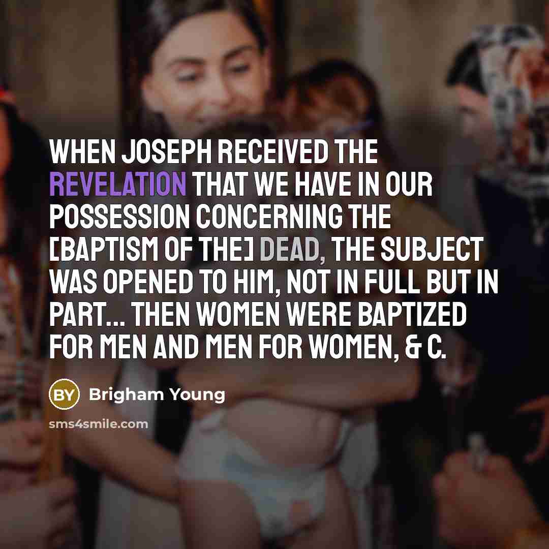 “When Joseph received the revelation that we have in our possession concerning the [baptism of the] dead, the subject was opened to him, not in full but in part... Then women were baptized for men and men for women, & c.” quote by Brigham Young