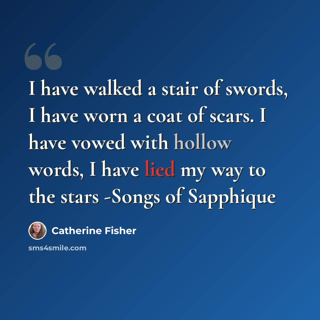 “I have walked a stair of swords, I have worn a coat of scars. I have vowed with hollow words, I have lied my way to the stars -Songs of Sapphique” quote by Catherine Fisher
