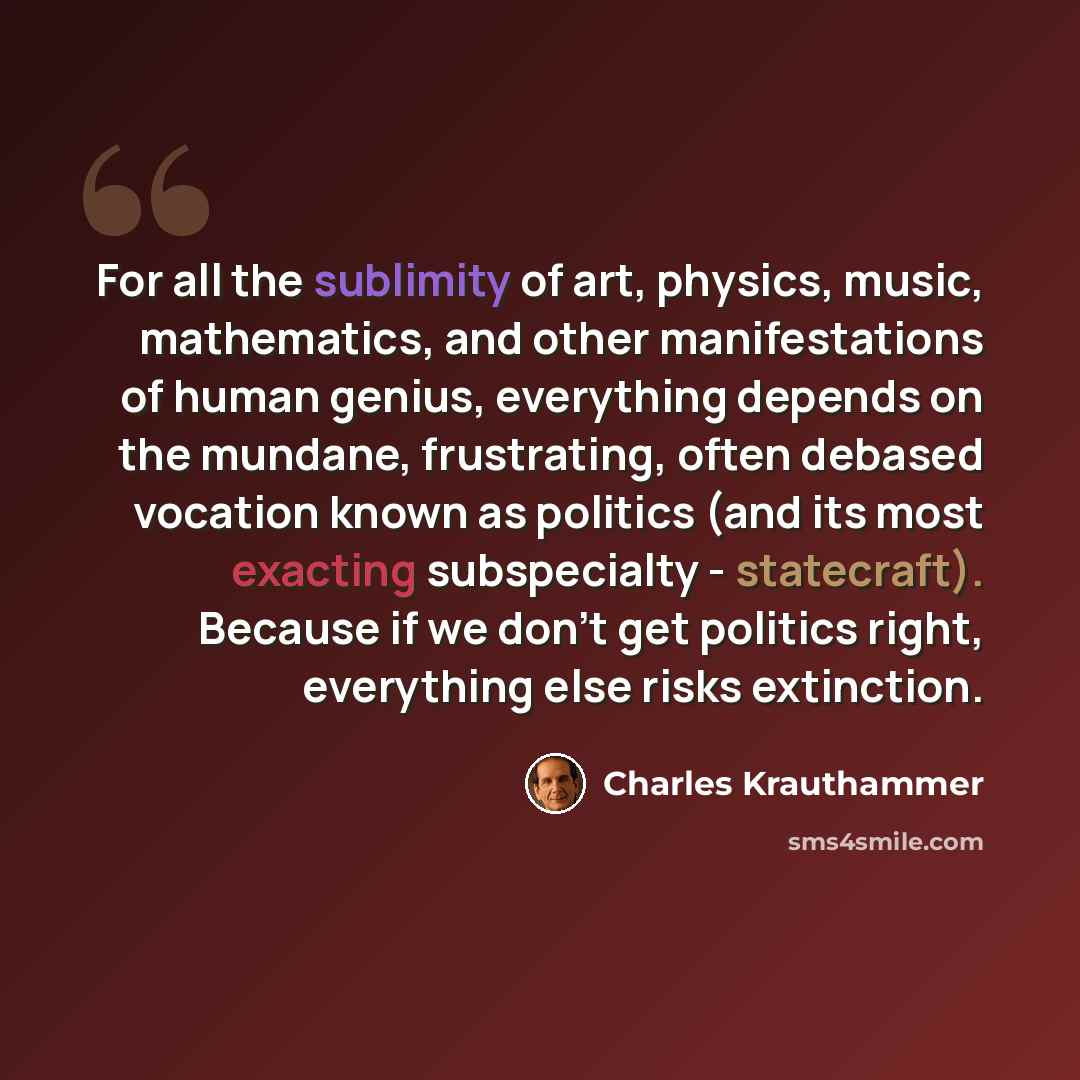 “For all the sublimity of art, physics, music, mathematics, and other manifestations of human genius, everything depends on the mundane, frustrating, often debased vocation known as politics (and its most exacting subspecialty - statecraft). Because if we don't get politics right, everything else…” quote by Charles Krauthammer