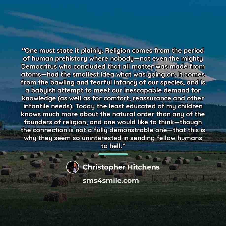 “One must state it plainly. Religion comes from the period of human prehistory where nobody—not even the mighty Democritus who concluded that all matter was made from atoms—had the smallest idea what was going on. It comes from the bawling and fearful infancy of our species, and is a babyish…” quote by Christopher Hitchens