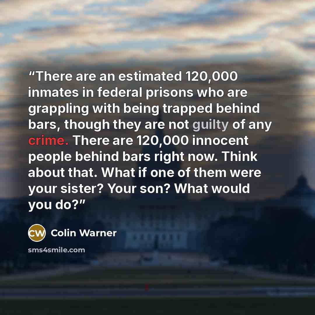 “There are an estimated 120,000 inmates in federal prisons who are grappling with being trapped behind bars, though they are not guilty of any crime. There are 120,000 innocent people behind bars right now. Think about that. What if one of them were your sister? Your son? What would you do?” quote by Colin Warner