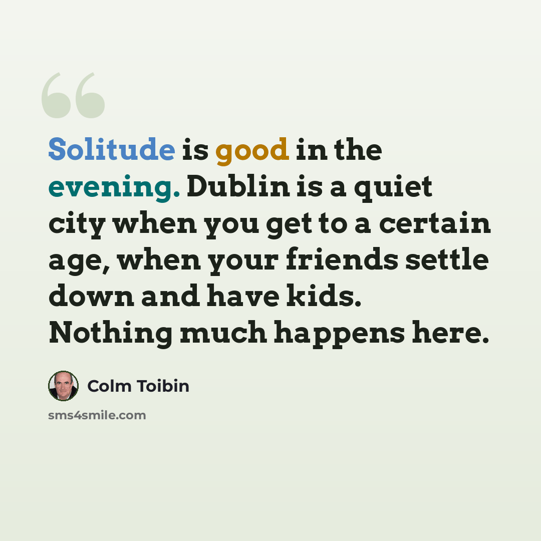 “Solitude is good in the evening. Dublin is a quiet city when you get to a certain age, when your friends settle down and have kids. Nothing much happens here.” quote by Colm Toibin