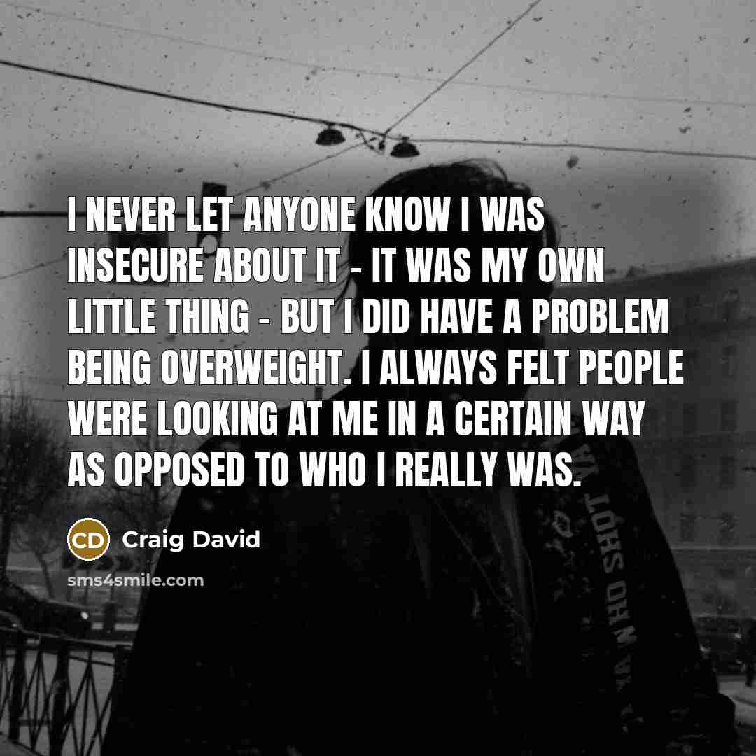 “I never let anyone know I was insecure about it - it was my own little thing - but I did have a problem being overweight. I always felt people were looking at me in a certain way as opposed to who I really was.” quote by Craig David