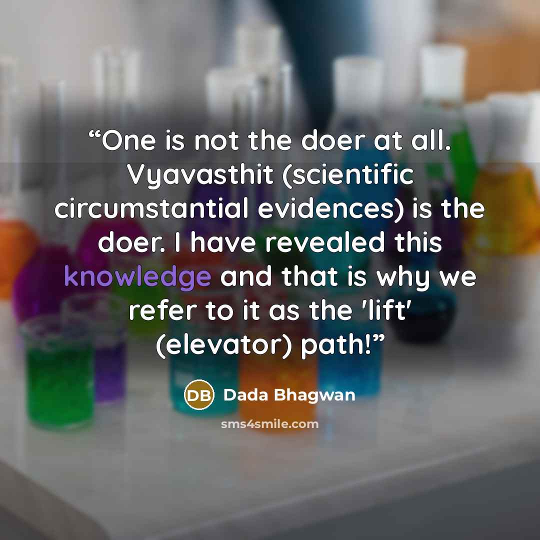 “One is not the doer at all. Vyavasthit (scientific circumstantial evidences) is the doer. I have revealed this knowledge and that is why we refer to it as the 'lift' (elevator) path!” quote by Dada Bhagwan