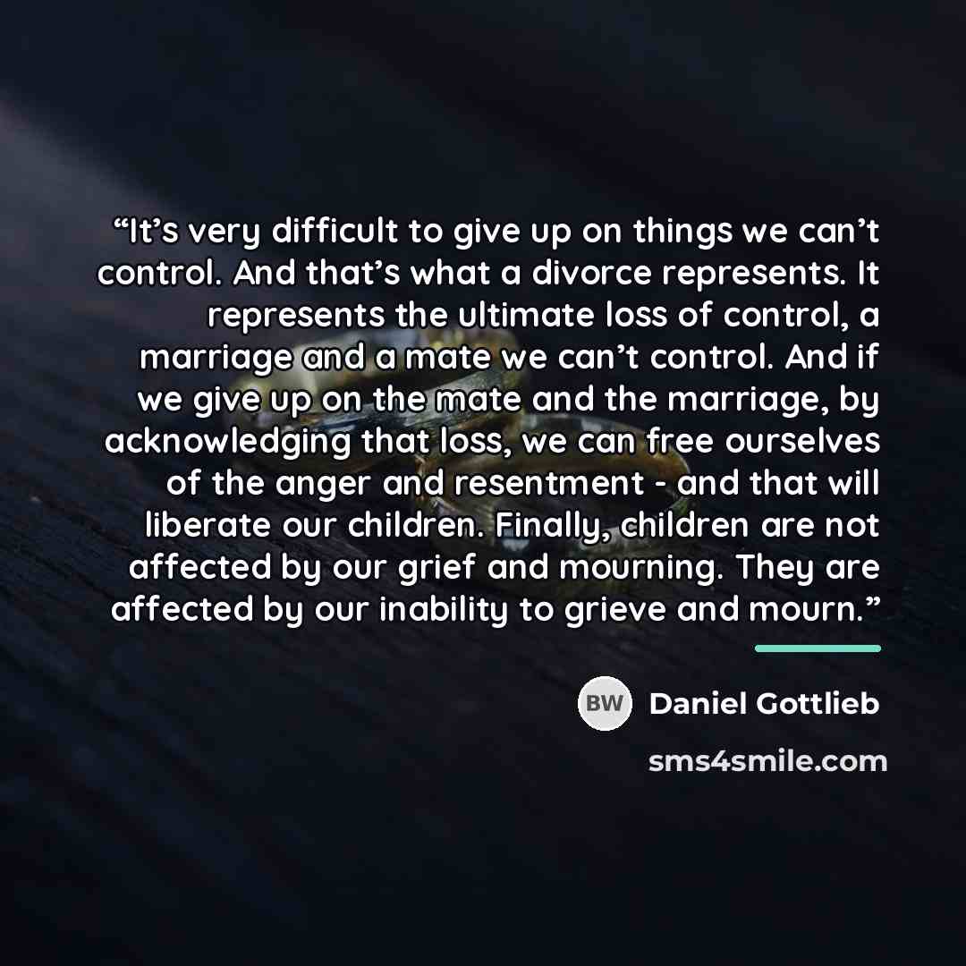 “It’s very difficult to give up on things we can’t control. And that’s what a divorce represents. It represents the ultimate loss of control, a marriage and a mate we can’t control. And if we give up on the mate and the marriage, by acknowledging that loss, we can free ourselves of the anger and…” quote by Daniel Gottlieb