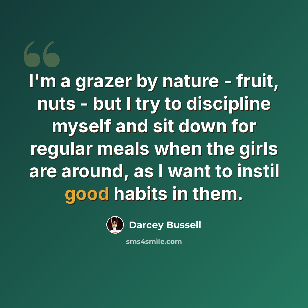 “I'm a grazer by nature - fruit, nuts - but I try to discipline myself and sit down for regular meals when the girls are around, as I want to instil good habits in them.” quote by Darcey Bussell