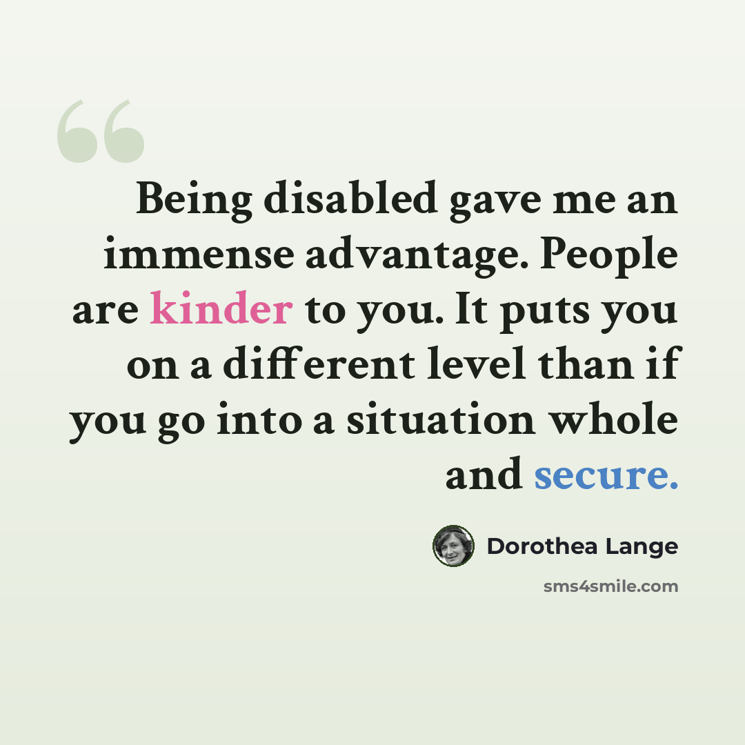 “Being disabled gave me an immense advantage. People are kinder to you. It puts you on a different level than if you go into a situation whole and secure.” quote by Dorothea Lange