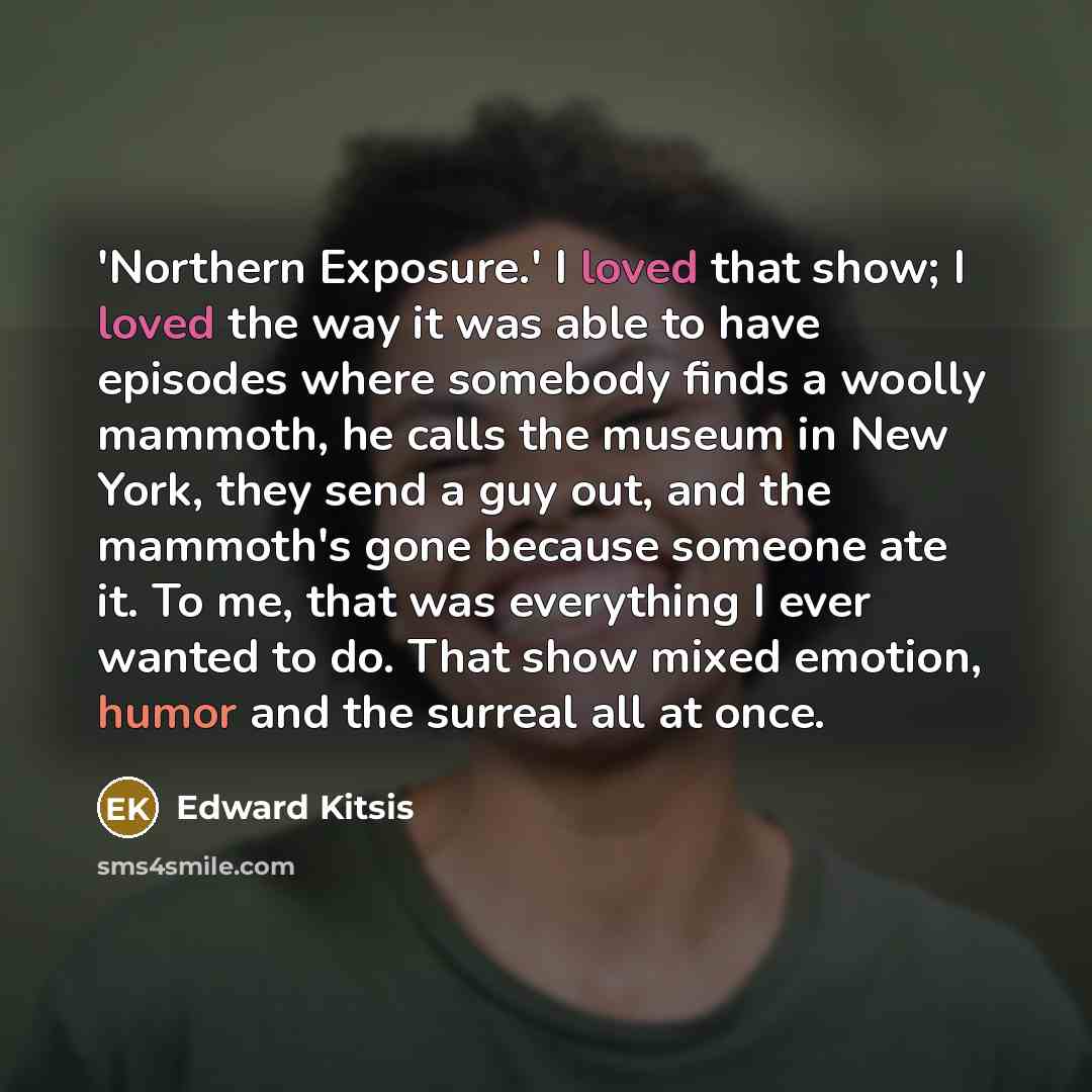 “'Northern Exposure.' I loved that show; I loved the way it was able to have episodes where somebody finds a woolly mammoth, he calls the museum in New York, they send a guy out, and the mammoth's gone because someone ate it. To me, that was everything I ever wanted to do. That show mixed emotion…” quote by Edward Kitsis