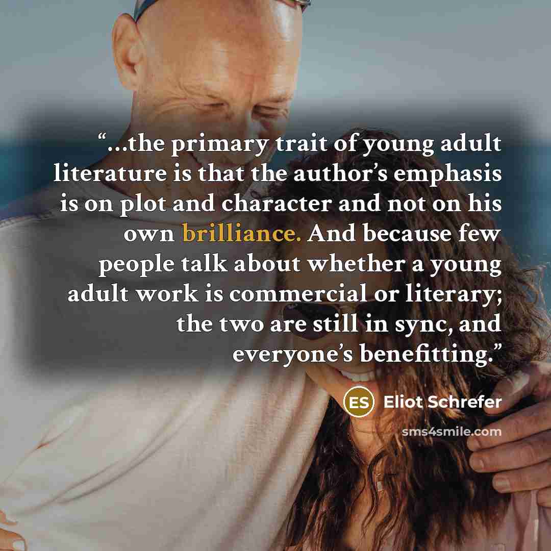“…the primary trait of young adult literature is that the author’s emphasis is on plot and character and not on his own brilliance. And because few people talk about whether a young adult work is commercial or literary; the two are still in sync, and everyone’s benefitting.” quote by Eliot Schrefer
