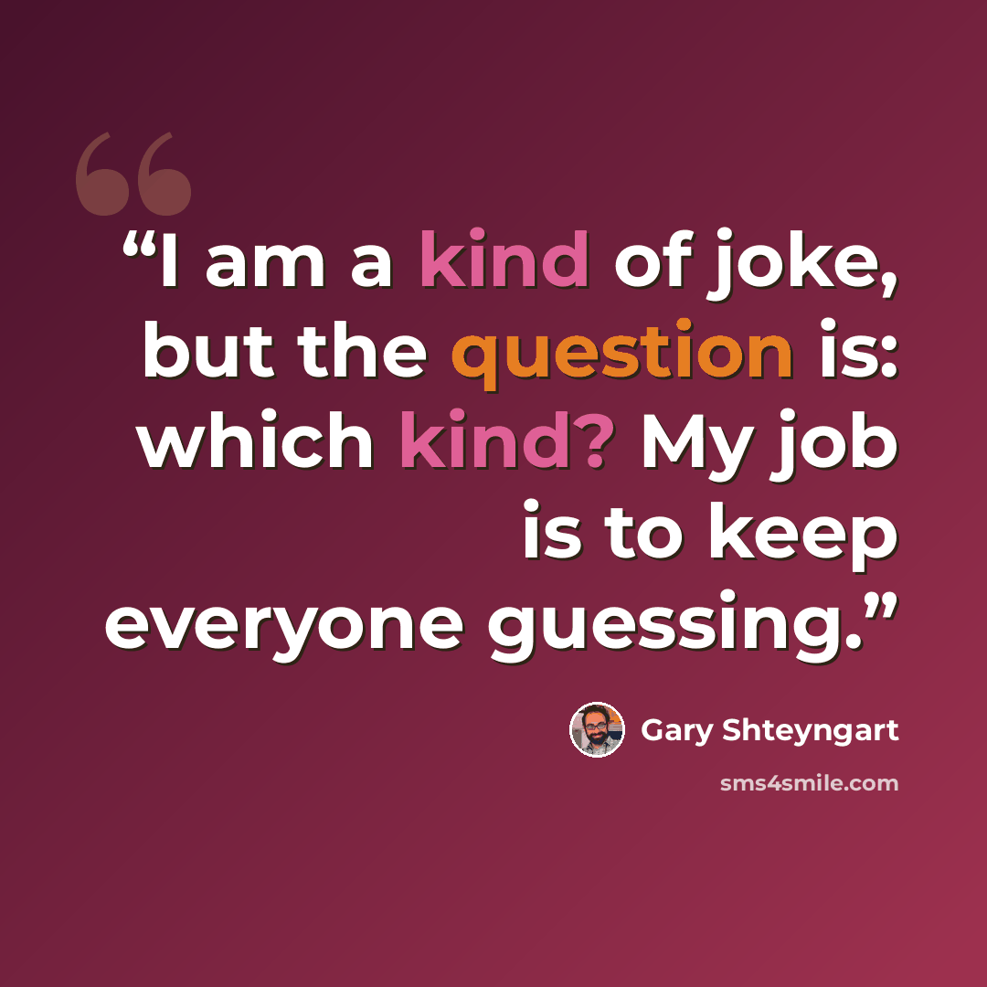 “I am a kind of joke, but the question is: which kind? My job is to keep everyone guessing.” quote by Gary Shteyngart