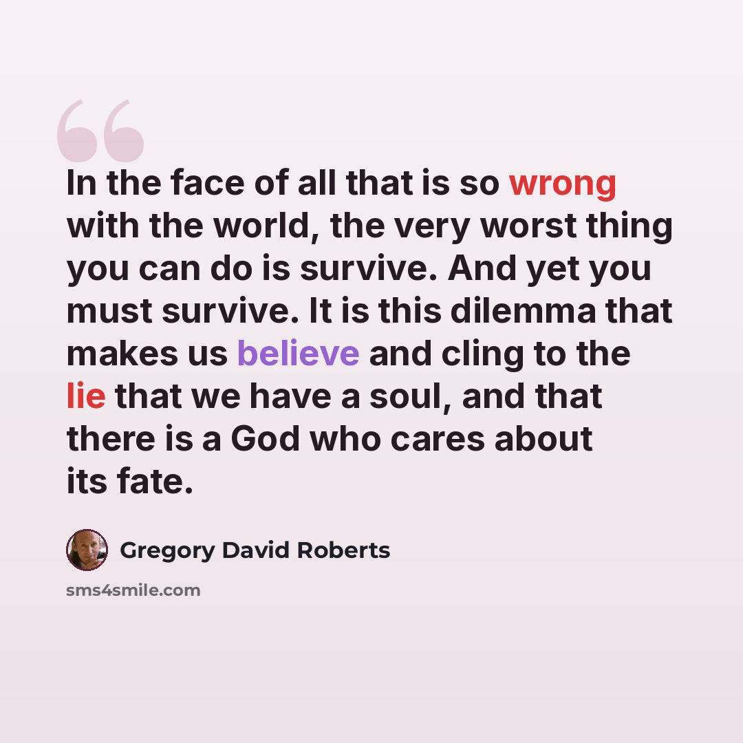 “In the face of all that is so wrong with the world, the very worst thing you can do is survive. And yet you must survive. It is this dilemma that makes us believe and cling to the lie that we have a soul, and that there is a God who cares about its fate.” quote by Gregory David Roberts