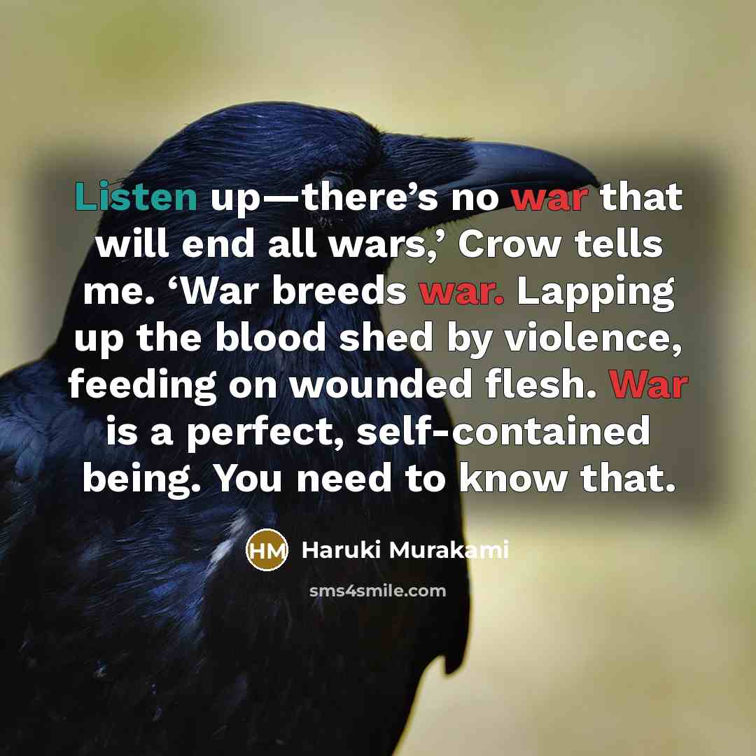 “Listen up—there’s no war that will end all wars,’ Crow tells me. ‘War breeds war. Lapping up the blood shed by violence, feeding on wounded flesh. War is a perfect, self-contained being. You need to know that.” quote by Haruki Murakami