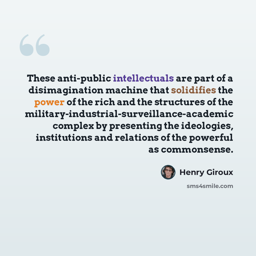 “These anti-public intellectuals are part of a disimagination machine that solidifies the power of the rich and the structures of the military-industrial-surveillance-academic complex by presenting the ideologies, institutions and relations of the powerful as commonsense.” quote by Henry Giroux