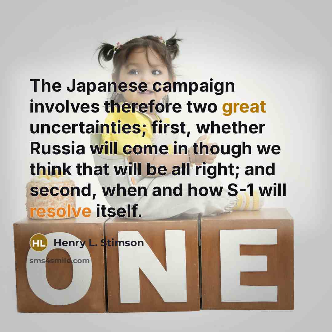 “The Japanese campaign involves therefore two great uncertainties; first, whether Russia will come in though we think that will be all right; and second, when and how S-1 will resolve itself.” quote by Henry L. Stimson