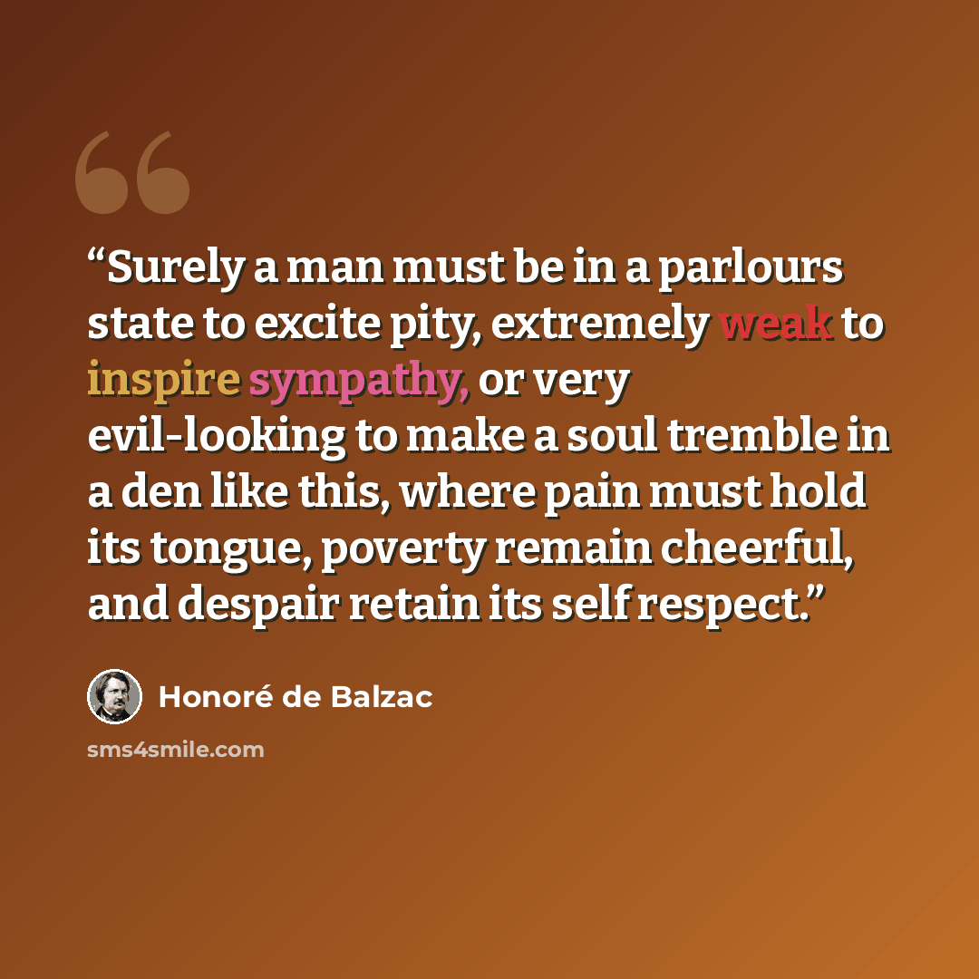 “Surely a man must be in a parlours state to excite pity, extremely weak to inspire sympathy, or very evil-looking to make a soul tremble in a den like this, where pain must hold its tongue, poverty remain cheerful, and despair retain its self respect.” quote by Honoré de Balzac