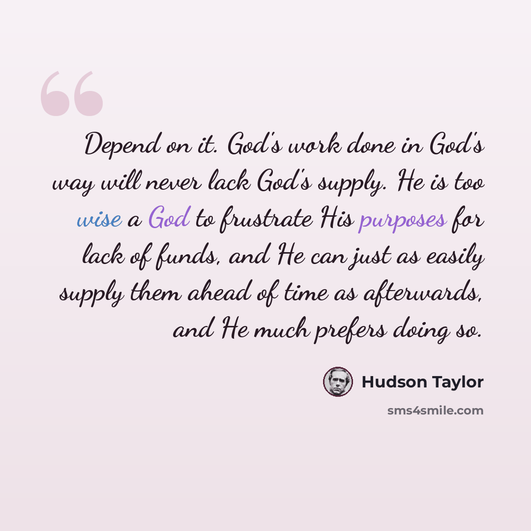 “Depend on it. God's work done in God's way will never lack God's supply. He is too wise a God to frustrate His purposes for lack of funds, and He can just as easily supply them ahead of time as afterwards, and He much prefers doing so.” quote by Hudson Taylor