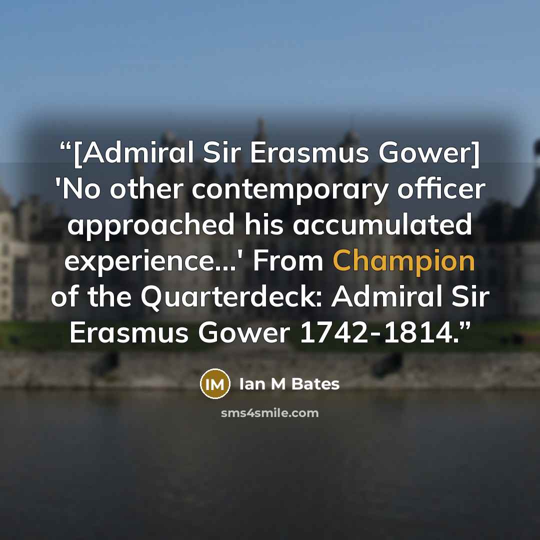 “[Admiral Sir Erasmus Gower] 'No other contemporary officer approached his accumulated experience...' From Champion of the Quarterdeck: Admiral Sir Erasmus Gower 1742-1814.” quote by Ian M Bates