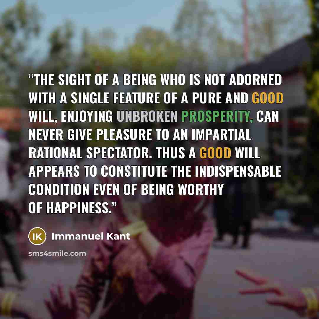 “The sight of a being who is not adorned with a single feature of a pure and good will, enjoying unbroken prosperity, can never give pleasure to an impartial rational spectator. Thus a good will appears to constitute the indispensable condition even of being worthy of happiness.” quote by Immanuel Kant