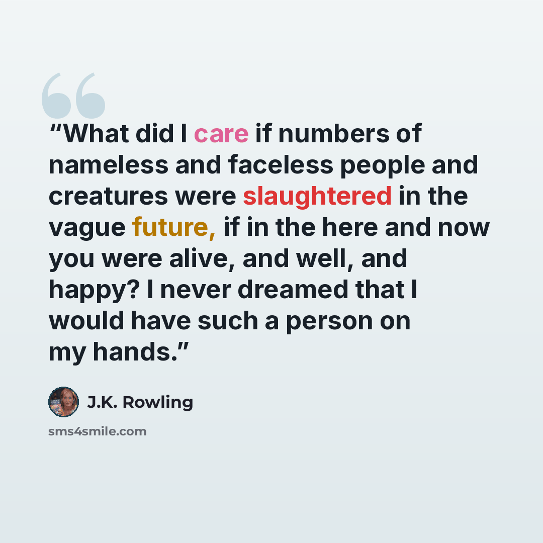 “What did I care if numbers of nameless and faceless people and creatures were slaughtered in the vague future, if in the here and now you were alive, and well, and happy? I never dreamed that I would have such a person on my hands.” quote by J.K. Rowling