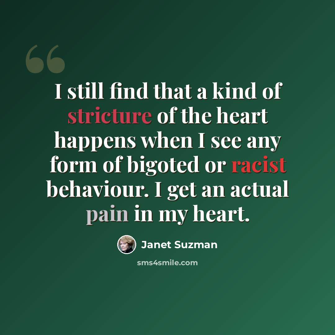 “I still find that a kind of stricture of the heart happens when I see any form of bigoted or racist behaviour. I get an actual pain in my heart.” quote by Janet Suzman