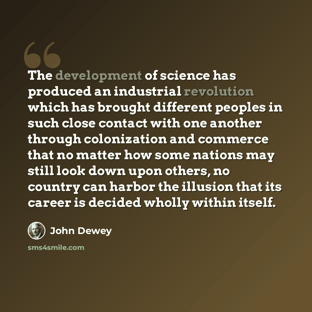 “The development of science has produced an industrial revolution which has brought different peoples in such close contact with one another through colonization and commerce that no matter how some nations may still look down upon others, no country can harbor the illusion that its career is…” quote by John Dewey