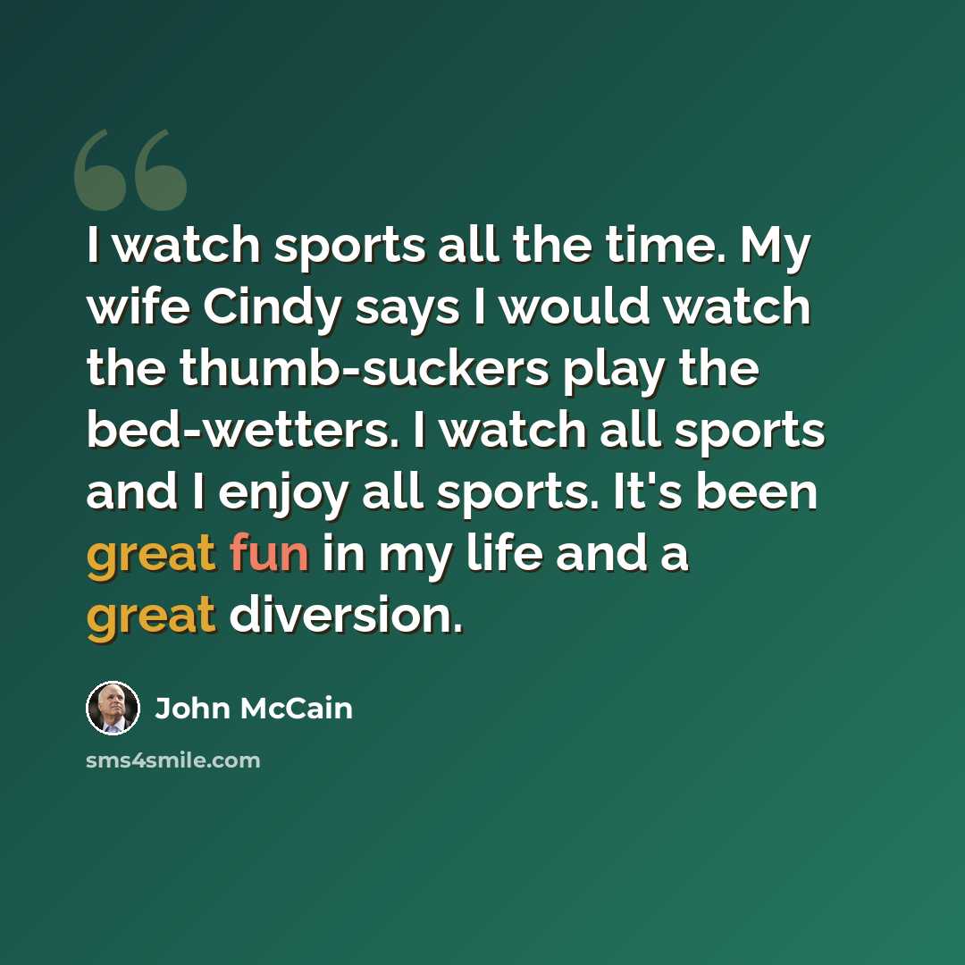 “I watch sports all the time. My wife Cindy says I would watch the thumb-suckers play the bed-wetters. I watch all sports and I enjoy all sports. It's been great fun in my life and a great diversion.” quote by John McCain