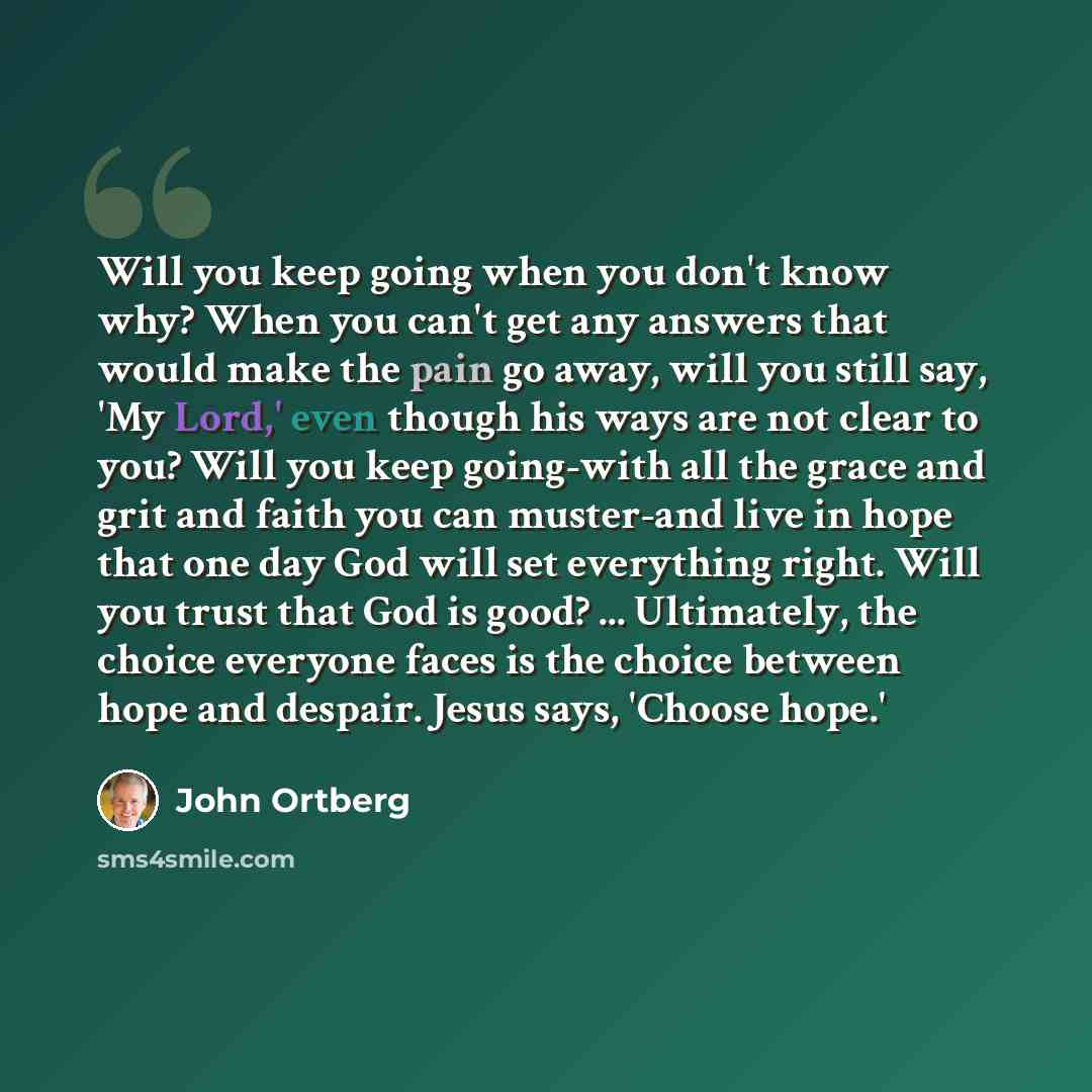 “Will you keep going when you don't know why? When you can't get any answers that would make the pain go away, will you still say, 'My Lord,' even though his ways are not clear to you? Will you keep going-with all the grace and grit and faith you can muster-and live in hope that one day God will…” quote by John Ortberg