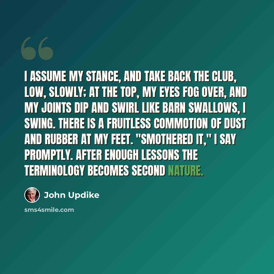 “I assume my stance, and take back the club, low, slowly; at the top, my eyes fog over, and my joints dip and swirl like barn swallows, I swing. There is a fruitless commotion of dust and rubber at my feet. "Smothered it," I say promptly. After enough lessons the terminology becomes second nature.” quote by John Updike