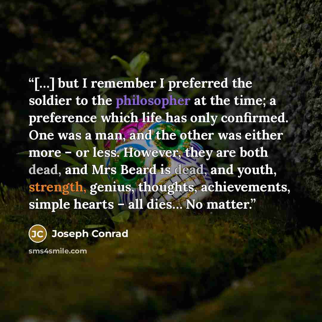 “[…] but I remember I preferred the soldier to the philosopher at the time; a preference which life has only confirmed. One was a man, and the other was either more – or less. However, they are both dead, and Mrs Beard is dead, and youth, strength, genius, thoughts, achievements, simple hearts –…” quote by Joseph Conrad