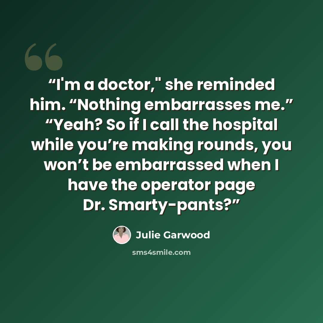 “I'm a doctor," she reminded him. “Nothing embarrasses me.” “Yeah? So if I call the hospital while you’re making rounds, you won’t be embarrassed when I have the operator page Dr. Smarty-pants?” quote by Julie Garwood