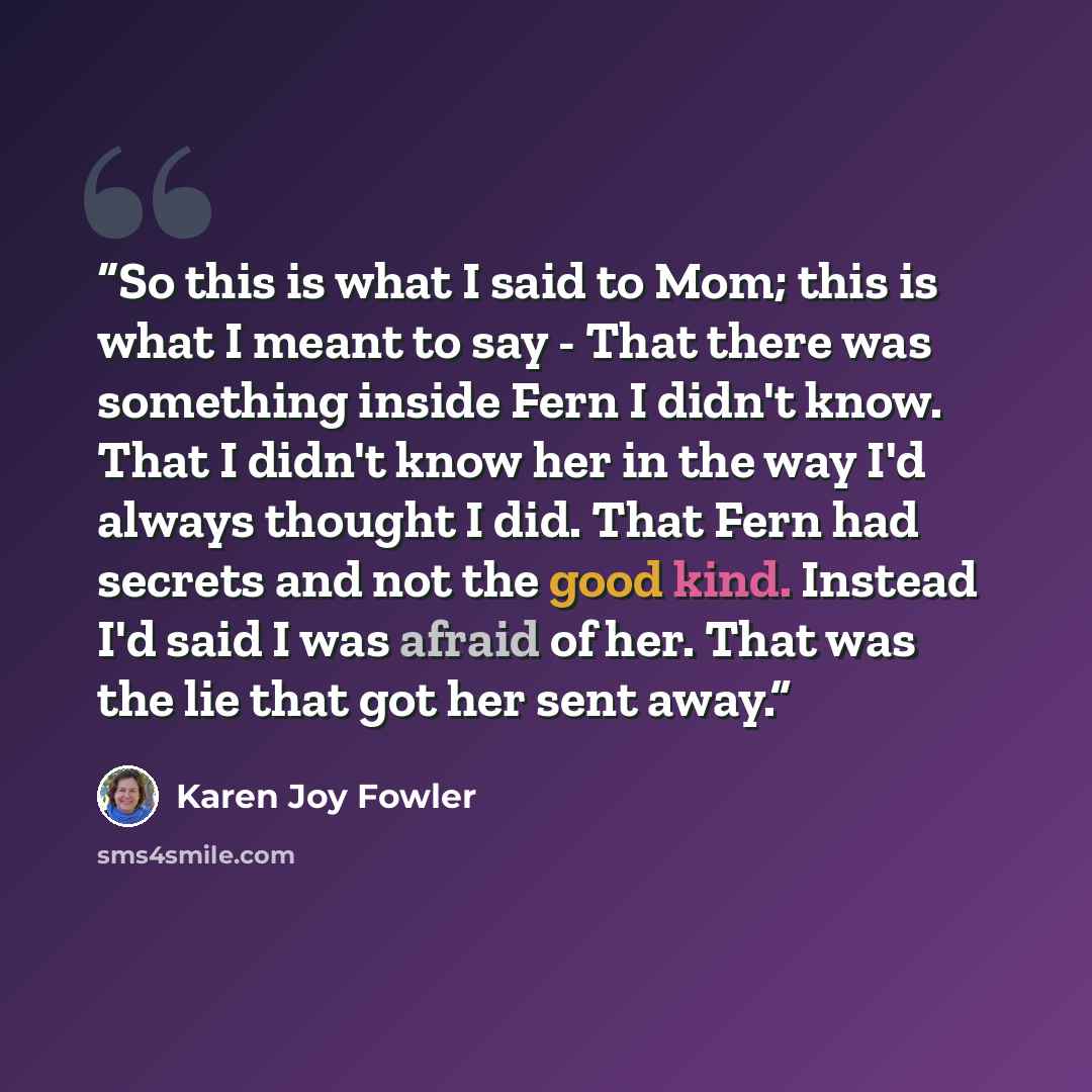 “So this is what I said to Mom; this is what I meant to say - That there was something inside Fern I didn't know. That I didn't know her in the way I'd always thought I did. That Fern had secrets and not the good kind. Instead I'd said I was afraid of her. That was the lie that got her sent away.” quote by Karen Joy Fowler
