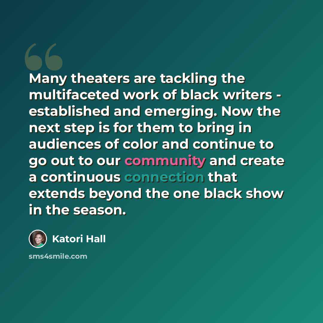“Many theaters are tackling the multifaceted work of black writers - established and emerging. Now the next step is for them to bring in audiences of color and continue to go out to our community and create a continuous connection that extends beyond the one black show in the season.” quote by Katori Hall