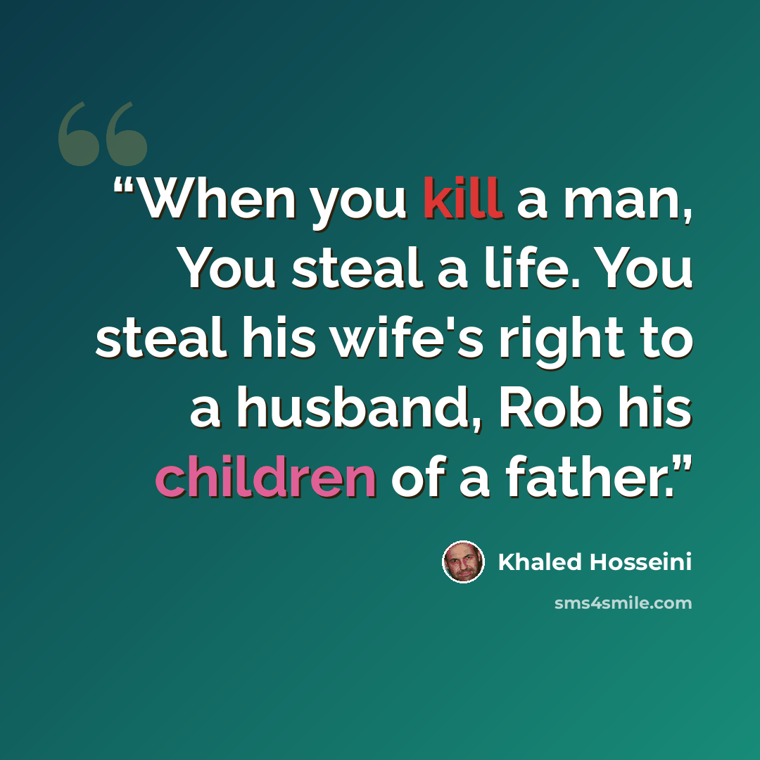 “When you kill a man, You steal a life. You steal his wife's right to a husband, Rob his children of a father.” quote by Khaled Hosseini
