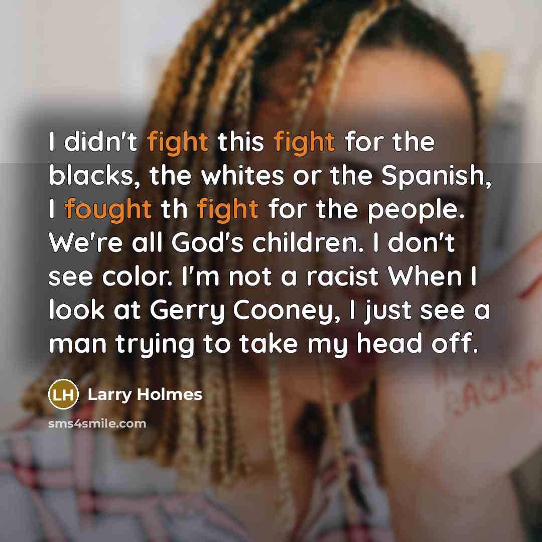 “I didn't fight this fight for the blacks, the whites or the Spanish, I fought th fight for the people. We're all God's children. I don't see color. I'm not a racist When I look at Gerry Cooney, I just see a man trying to take my head off.” quote by Larry Holmes