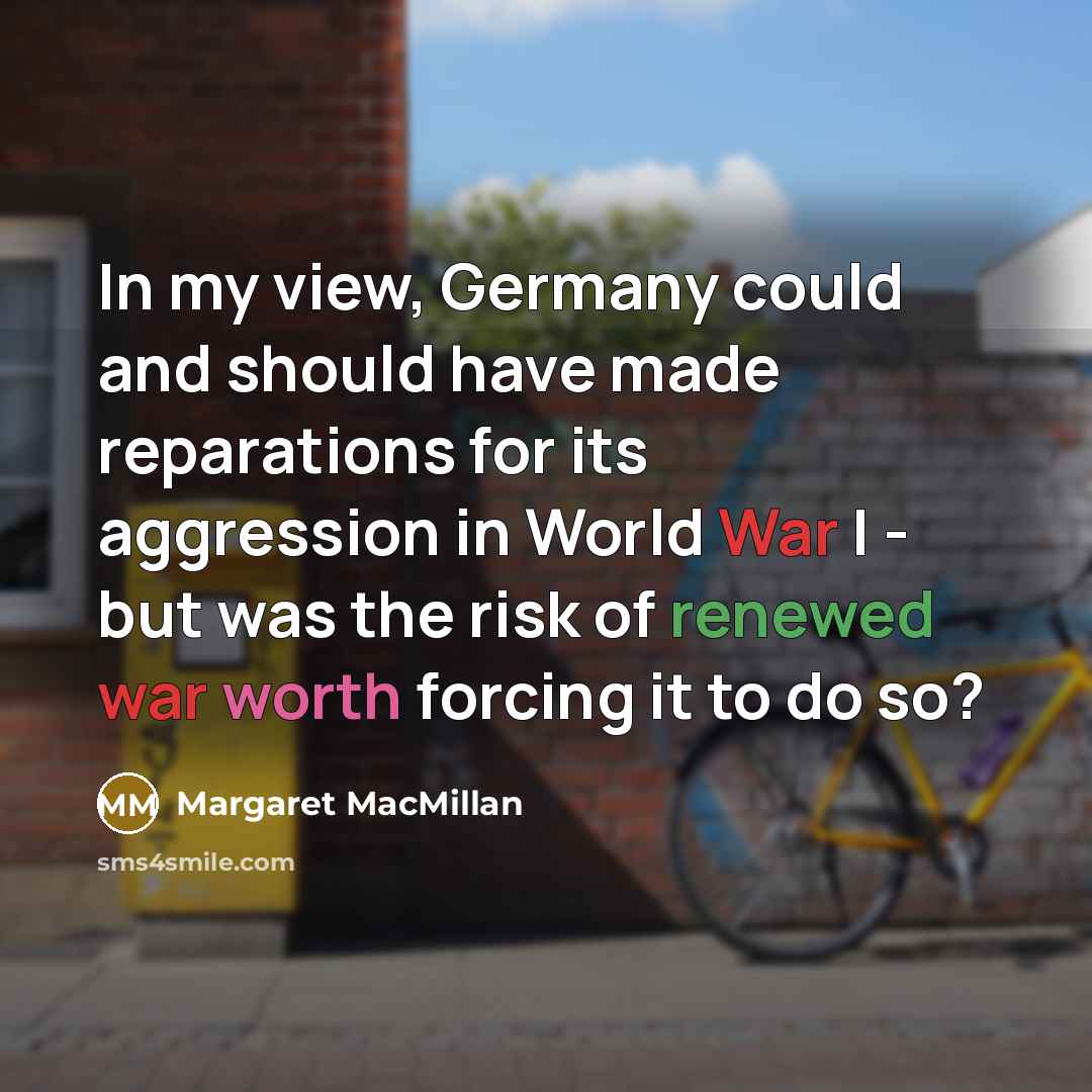 “In my view, Germany could and should have made reparations for its aggression in World War I - but was the risk of renewed war worth forcing it to do so?” quote by Margaret MacMillan