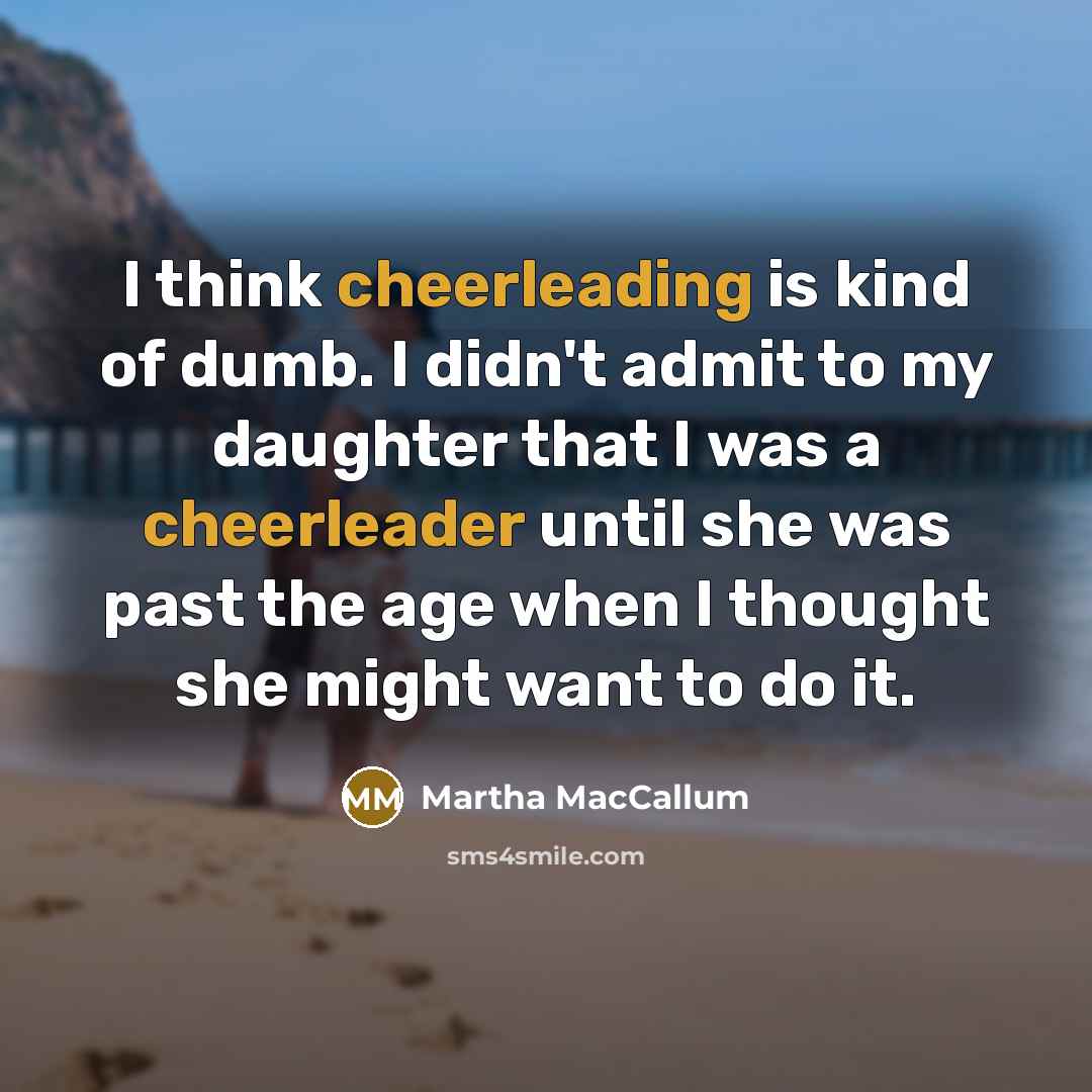 “I think cheerleading is kind of dumb. I didn't admit to my daughter that I was a cheerleader until she was past the age when I thought she might want to do it.” quote by Martha MacCallum
